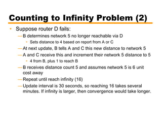 Counting to Infinity Problem (2)
• Suppose router D fails:
—B determines network 5 no longer reachable via D
• Sets distance to 4 based on report from A or C
—At next update, B tells A and C this new distance to network 5
—A and C receive this and increment their network 5 distance to 5
• 4 from B, plus 1 to reach B
—B receives distance count 5 and assumes network 5 is 6 unit
cost away
—Repeat until reach infinity (16)
—Update interval is 30 seconds, so reaching 16 takes several
minutes. If infinity is larger, then convergence would take longer.
 
