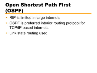 Open Shortest Path First
(OSPF)
• RIP is limited in large internets
• OSPF is preferred interior routing protocol for
TCP/IP based internets
• Link state routing used
 