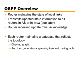 OSPF Overview
• Router maintains the state of local links
• Transmits updated state information to all
routers in AS or in area (see later)
• Router receiving update must acknowledge
• Each router maintains a database that reflects
the topology
—Directed graph
—And then generates a spanning tree and routing table
 