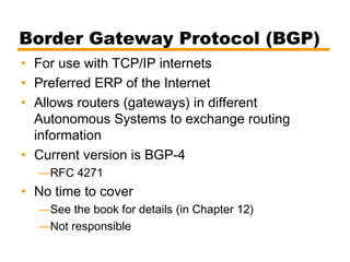 Border Gateway Protocol (BGP)
• For use with TCP/IP internets
• Preferred ERP of the Internet
• Allows routers (gateways) in different
Autonomous Systems to exchange routing
information
• Current version is BGP-4
—RFC 4271
• No time to cover
—See the book for details (in Chapter 12)
—Not responsible
 