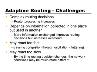 Adaptive Routing - Challenges
• Complex routing decisions
—Router processing increases
• Depends on information collected in one place
but used in another
—More information exchanged improves routing
decisions but increases overhead
• May react too fast
—causing congestion through oscillation (fluttering)
• May react too slow
—By the time routing decision changes, the network
conditions may be much more different
 