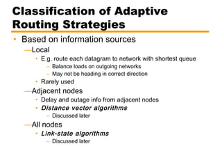 Classification of Adaptive
Routing Strategies
• Based on information sources
—Local
• E.g. route each datagram to network with shortest queue
– Balance loads on outgoing networks
– May not be heading in correct direction
• Rarely used
—Adjacent nodes
• Delay and outage info from adjacent nodes
• Distance vector algorithms
– Discussed later
—All nodes
• Link-state algorithms
– Discussed later
 