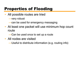 Properties of Flooding
• All possible routes are tried
—very robust
—can be used for emergency messaging
• At least one packet will use minimum hop count
route
—Can be used once to set up a route
• All nodes are visited
—Useful to distribute information (e.g. routing info)
 