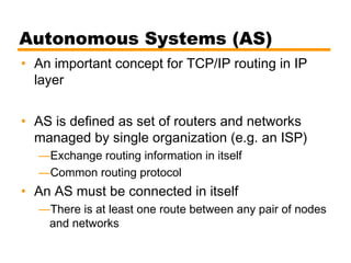 Autonomous Systems (AS)
• An important concept for TCP/IP routing in IP
layer
• AS is defined as set of routers and networks
managed by single organization (e.g. an ISP)
—Exchange routing information in itself
—Common routing protocol
• An AS must be connected in itself
—There is at least one route between any pair of nodes
and networks
 