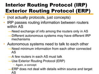 Interior Routing Protocol (IRP)
Exterior Routing Protocol (ERP)
• (not actually protocols, just concepts)
• IRP passes routing information between routers
within AS
—Need exchange of info among the routers only in AS
—Different autonomous systems may have different IRP
mechanisms
• Autonomous systems need to talk to each other
—Need minimum information from each other connected
AS
—A few routers in each AS must talk
—Use Exterior Routing Protocol (ERP)
• Again, a concept
—ERP does not deal with details within source and target
AS
 