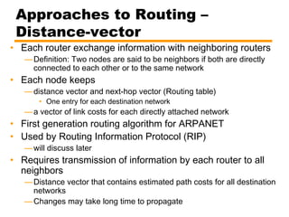 Approaches to Routing –
Distance-vector
• Each router exchange information with neighboring routers
—Definition: Two nodes are said to be neighbors if both are directly
connected to each other or to the same network
• Each node keeps
—distance vector and next-hop vector (Routing table)
• One entry for each destination network
—a vector of link costs for each directly attached network
• First generation routing algorithm for ARPANET
• Used by Routing Information Protocol (RIP)
—will discuss later
• Requires transmission of information by each router to all
neighbors
—Distance vector that contains estimated path costs for all destination
networks
—Changes may take long time to propagate
 