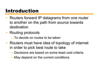 Introduction
• Routers forward IP datagrams from one router
to another on the path from source towards
destination
• Routing protocols
—To decide on routes to be taken
• Routers must have idea of topology of internet
in order to pick best route to take
—Decisions are based on some least cost criteria
—May depend on the current conditions
 