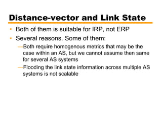 Distance-vector and Link State
• Both of them is suitable for IRP, not ERP
• Several reasons. Some of them:
—Both require homogenous metrics that may be the
case within an AS, but we cannot assume then same
for several AS systems
—Flooding the link state information across multiple AS
systems is not scalable
 