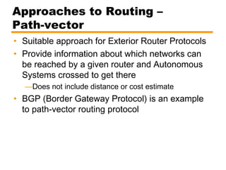 Approaches to Routing –
Path-vector
• Suitable approach for Exterior Router Protocols
• Provide information about which networks can
be reached by a given router and Autonomous
Systems crossed to get there
—Does not include distance or cost estimate
• BGP (Border Gateway Protocol) is an example
to path-vector routing protocol
 
