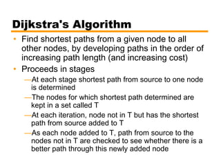 Dijkstra's Algorithm
• Find shortest paths from a given node to all
other nodes, by developing paths in the order of
increasing path length (and increasing cost)
• Proceeds in stages
—At each stage shortest path from source to one node
is determined
—The nodes for which shortest path determined are
kept in a set called T
—At each iteration, node not in T but has the shortest
path from source added to T
—As each node added to T, path from source to the
nodes not in T are checked to see whether there is a
better path through this newly added node
 