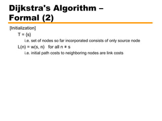 [Initialization]
T = {s}
i.e. set of nodes so far incorporated consists of only source node
L(n) = w(s, n) for all n ≠ s
i.e. initial path costs to neighboring nodes are link costs
Dijkstra's Algorithm –
Formal (2)
 