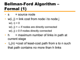 Bellman-Ford Algorithm –
Formal (1)
• s = source node
• w(i, j) = link cost from node i to node j
w(i, i) = 0
w(i, j) = ∞ if nodes are directly connected
w(i, j) ≥ 0 if nodes directly connected
• h = maximum number of links in path at
current stage
• Lh(n) =cost of least-cost path from s to n such
that path contains no more than h links
 