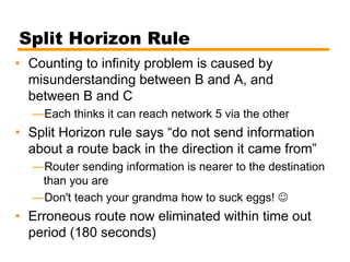 Split Horizon Rule
• Counting to infinity problem is caused by
misunderstanding between B and A, and
between B and C
—Each thinks it can reach network 5 via the other
• Split Horizon rule says “do not send information
about a route back in the direction it came from”
—Router sending information is nearer to the destination
than you are
—Don't teach your grandma how to suck eggs! 
• Erroneous route now eliminated within time out
period (180 seconds)
 
