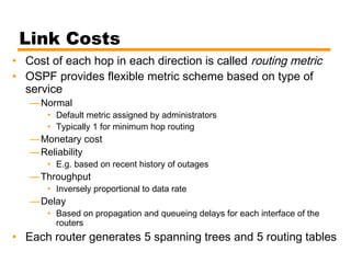 Link Costs
• Cost of each hop in each direction is called routing metric
• OSPF provides flexible metric scheme based on type of
service
—Normal
• Default metric assigned by administrators
• Typically 1 for minimum hop routing
—Monetary cost
—Reliability
• E.g. based on recent history of outages
—Throughput
• Inversely proportional to data rate
—Delay
• Based on propagation and queueing delays for each interface of the
routers
• Each router generates 5 spanning trees and 5 routing tables
 