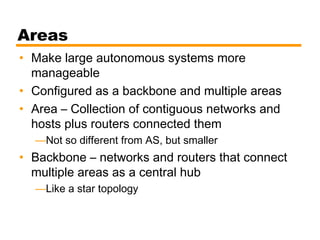 Areas
• Make large autonomous systems more
manageable
• Configured as a backbone and multiple areas
• Area – Collection of contiguous networks and
hosts plus routers connected them
—Not so different from AS, but smaller
• Backbone – networks and routers that connect
multiple areas as a central hub
—Like a star topology
 