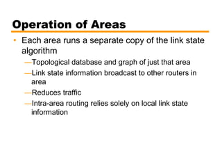 Operation of Areas
• Each area runs a separate copy of the link state
algorithm
—Topological database and graph of just that area
—Link state information broadcast to other routers in
area
—Reduces traffic
—Intra-area routing relies solely on local link state
information
 