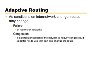 Adaptive Routing
• As conditions on internetwork change, routes
may change
—Failure
• of routers or networks
—Congestion
• If a particular section of the network is heavily congested, it
is better not to use that part and change the route
 