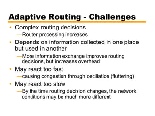 Adaptive Routing - Challenges
• Complex routing decisions
—Router processing increases
• Depends on information collected in one place
but used in another
—More information exchange improves routing
decisions, but increases overhead
• May react too fast
—causing congestion through oscillation (fluttering)
• May react too slow
—By the time routing decision changes, the network
conditions may be much more different
 