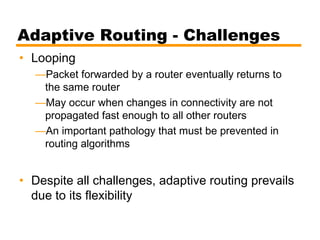 Adaptive Routing - Challenges
• Looping
—Packet forwarded by a router eventually returns to
the same router
—May occur when changes in connectivity are not
propagated fast enough to all other routers
—An important pathology that must be prevented in
routing algorithms
• Despite all challenges, adaptive routing prevails
due to its flexibility
 
