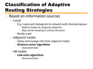 Classification of Adaptive
Routing Strategies
• Based on information sources
—Local
• E.g. route each datagram to network with shortest queue
– Balance loads on outgoing networks
– May not be heading in correct direction
• Rarely used
—Adjacent nodes
• Delay and outage info from adjacent nodes
• Distance vector algorithms
– Discussed later
—All nodes
• Link-state algorithms
– Discussed later
 
