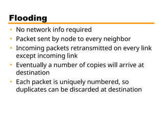 Flooding
• No network info required
• Packet sent by node to every neighbor
• Incoming packets retransmitted on every link
except incoming link
• Eventually a number of copies will arrive at
destination
• Each packet is uniquely numbered, so
duplicates can be discarded at destination
 