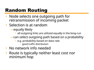Random Routing
• Node selects one outgoing path for
retransmission of incoming packet
• Selection is at random
—equally likely
• all outgoing links are utilized equally in the long-run
—can select outgoing path based on a probability
• e.g. probability based on data rate
– good traffic distribution
• No network info needed
• Route is typically neither least cost nor
minimum hop
 