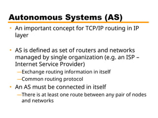 Autonomous Systems (AS)
• An important concept for TCP/IP routing in IP
layer
• AS is defined as set of routers and networks
managed by single organization (e.g. an ISP –
Internet Service Provider)
—Exchange routing information in itself
—Common routing protocol
• An AS must be connected in itself
—There is at least one route between any pair of nodes
and networks
 