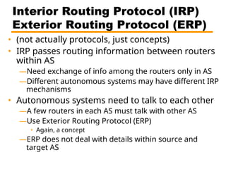 Interior Routing Protocol (IRP)
Exterior Routing Protocol (ERP)
• (not actually protocols, just concepts)
• IRP passes routing information between routers
within AS
—Need exchange of info among the routers only in AS
—Different autonomous systems may have different IRP
mechanisms
• Autonomous systems need to talk to each other
—A few routers in each AS must talk with other AS
—Use Exterior Routing Protocol (ERP)
• Again, a concept
—ERP does not deal with details within source and
target AS
 