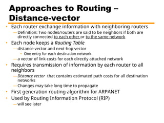 Approaches to Routing –
Distance-vector
• Each router exchange information with neighboring routers
—Definition: Two nodes/routers are said to be neighbors if both are
directly connected to each other or to the same network
• Each node keeps a Routing Table
—distance vector and next-hop vector
• One entry for each destination network
—a vector of link costs for each directly attached network
• Requires transmission of information by each router to all
neighbors
—Distance vector that contains estimated path costs for all destination
networks
—Changes may take long time to propagate
• First generation routing algorithm for ARPANET
• Used by Routing Information Protocol (RIP)
—will see later
 