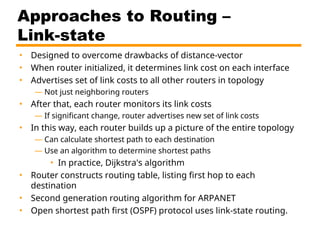 Approaches to Routing –
Link-state
• Designed to overcome drawbacks of distance-vector
• When router initialized, it determines link cost on each interface
• Advertises set of link costs to all other routers in topology
— Not just neighboring routers
• After that, each router monitors its link costs
— If significant change, router advertises new set of link costs
• In this way, each router builds up a picture of the entire topology
— Can calculate shortest path to each destination
— Use an algorithm to determine shortest paths
• In practice, Dijkstra's algorithm
• Router constructs routing table, listing first hop to each
destination
• Second generation routing algorithm for ARPANET
• Open shortest path first (OSPF) protocol uses link-state routing.
 