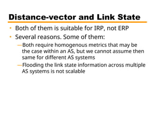 Distance-vector and Link State
• Both of them is suitable for IRP, not ERP
• Several reasons. Some of them:
—Both require homogenous metrics that may be
the case within an AS, but we cannot assume then
same for different AS systems
—Flooding the link state information across multiple
AS systems is not scalable
 