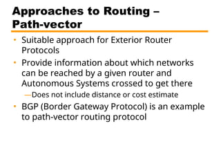 Approaches to Routing –
Path-vector
• Suitable approach for Exterior Router
Protocols
• Provide information about which networks
can be reached by a given router and
Autonomous Systems crossed to get there
—Does not include distance or cost estimate
• BGP (Border Gateway Protocol) is an example
to path-vector routing protocol
 