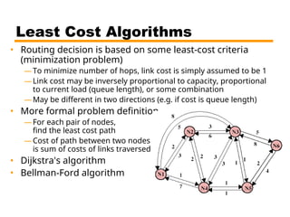 Least Cost Algorithms
• Routing decision is based on some least-cost criteria
(minimization problem)
—To minimize number of hops, link cost is simply assumed to be 1
—Link cost may be inversely proportional to capacity, proportional
to current load (queue length), or some combination
—May be different in two directions (e.g. if cost is queue length)
• More formal problem definition
—For each pair of nodes,
find the least cost path
—Cost of path between two nodes
is sum of costs of links traversed
• Dijkstra's algorithm
• Bellman-Ford algorithm
 