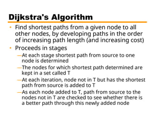 Dijkstra's Algorithm
• Find shortest paths from a given node to all
other nodes, by developing paths in the order
of increasing path length (and increasing cost)
• Proceeds in stages
—At each stage shortest path from source to one
node is determined
—The nodes for which shortest path determined are
kept in a set called T
—At each iteration, node not in T but has the shortest
path from source is added to T
—As each node added to T, path from source to the
nodes not in T are checked to see whether there is
a better path through this newly added node
 