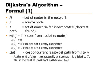 Dijkstra's Algorithm –
Formal (1)
• N = set of nodes in the network
• s = source node
• T = set of nodes so far incorporated (shortest
path found)
• w(i, j) = link cost from node i to node j
w(i, i) = 0
w(i, j) =  if nodes not directly connected
w(i, j)  0 if nodes are directly connected
• L(n) = cost of current least-cost path from s to n
—At the end of algorithm (actually as soon as n is added to T),
L(n) is the cost of least-cost path from s to n
 