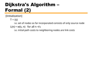 [Initialization]
T = {s}
i.e. set of nodes so far incorporated consists of only source node
L(n) = w(s, n) for all n ≠ s
i.e. initial path costs to neighboring nodes are link costs
Dijkstra's Algorithm –
Formal (2)
 