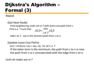 Repeat
[Get Next Node]
Find neighboring node not in T with least-cost path from s
Find x T such that
Add x to T. L(x) is the shortest path from s to x.
[Update Least-Cost Paths]
L(n) = min[L(n), L(x) + w(x, n)] for all n T
If the latter term is the minimum, the path from s to n is now
the path from s to x concatenated with the edge from x to n.
Until all nodes are in T
Dijkstra's Algorithm –
Formal (3)

L x
 
min
j  T
L j
 
 