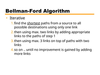 Bellman-Ford Algorithm
• Iterative
1.find the shortest paths from a source to all
possible destinations using only one link
2.then using max. two links by adding appropriate
links to the paths of step 1
3.then using max. 3 links on top of paths with two
links
4.so on .. until no improvement is gained by adding
more links
 