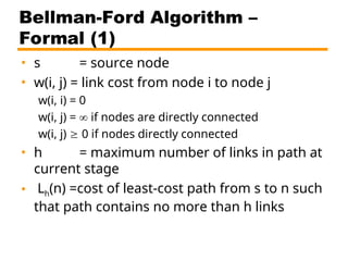 Bellman-Ford Algorithm –
Formal (1)
• s = source node
• w(i, j) = link cost from node i to node j
w(i, i) = 0
w(i, j) =  if nodes are directly connected
w(i, j)  0 if nodes directly connected
• h = maximum number of links in path at
current stage
• Lh(n) =cost of least-cost path from s to n such
that path contains no more than h links
 