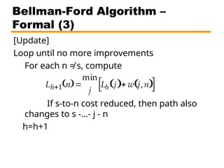 Bellman-Ford Algorithm –
Formal (3)
[Update]
Loop until no more improvements
For each n ≠ s, compute
If s-to-n cost reduced, then path also
changes to s -…- j - n
h=h+1
Lh1 n
 
min
j
Lh j
  w j, n
 
 
 