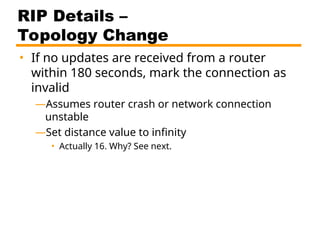 RIP Details –
Topology Change
• If no updates are received from a router
within 180 seconds, mark the connection as
invalid
—Assumes router crash or network connection
unstable
—Set distance value to infinity
• Actually 16. Why? See next.
 