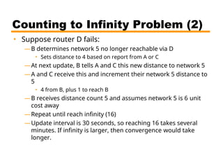 Counting to Infinity Problem (2)
• Suppose router D fails:
—B determines network 5 no longer reachable via D
• Sets distance to 4 based on report from A or C
—At next update, B tells A and C this new distance to network 5
—A and C receive this and increment their network 5 distance to
5
• 4 from B, plus 1 to reach B
—B receives distance count 5 and assumes network 5 is 6 unit
cost away
—Repeat until reach infinity (16)
—Update interval is 30 seconds, so reaching 16 takes several
minutes. If infinity is larger, then convergence would take
longer.
 