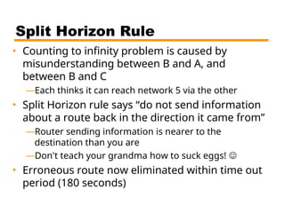 Split Horizon Rule
• Counting to infinity problem is caused by
misunderstanding between B and A, and
between B and C
—Each thinks it can reach network 5 via the other
• Split Horizon rule says “do not send information
about a route back in the direction it came from”
—Router sending information is nearer to the
destination than you are
—Don't teach your grandma how to suck eggs! 
• Erroneous route now eliminated within time out
period (180 seconds)
 