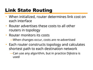 Link State Routing
• When initialized, router determines link cost on
each interface
• Router advertises these costs to all other
routers in topology
• Router monitors its costs
—When changes occur, costs are re-advertised
• Each router constructs topology and calculates
shortest path to each destination network
—Can use any algorithm, but in practice Dijkstra is
used
 
