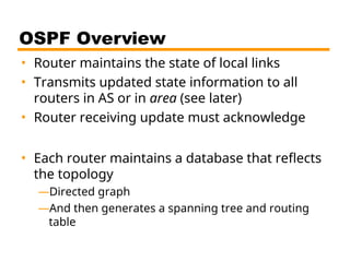 OSPF Overview
• Router maintains the state of local links
• Transmits updated state information to all
routers in AS or in area (see later)
• Router receiving update must acknowledge
• Each router maintains a database that reflects
the topology
—Directed graph
—And then generates a spanning tree and routing
table
 