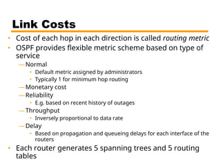 Link Costs
• Cost of each hop in each direction is called routing metric
• OSPF provides flexible metric scheme based on type of
service
—Normal
• Default metric assigned by administrators
• Typically 1 for minimum hop routing
—Monetary cost
—Reliability
• E.g. based on recent history of outages
—Throughput
• Inversely proportional to data rate
—Delay
• Based on propagation and queueing delays for each interface of the
routers
• Each router generates 5 spanning trees and 5 routing
tables
 
