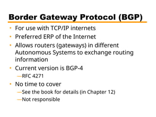 Border Gateway Protocol (BGP)
• For use with TCP/IP internets
• Preferred ERP of the Internet
• Allows routers (gateways) in different
Autonomous Systems to exchange routing
information
• Current version is BGP-4
—RFC 4271
• No time to cover
—See the book for details (in Chapter 12)
—Not responsible
 