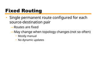 Fixed Routing
• Single permanent route configured for each
source-destination pair
—Routes are fixed
—May change when topology changes (not so often)
• Mostly manual
• No dynamic updates
 