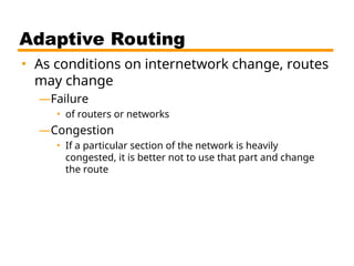 Adaptive Routing
• As conditions on internetwork change, routes
may change
—Failure
• of routers or networks
—Congestion
• If a particular section of the network is heavily
congested, it is better not to use that part and change
the route
 