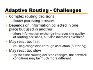 Adaptive Routing - Challenges
• Complex routing decisions
—Router processing increases
• Depends on information collected in one
place but used in another
—More information exchange improves the quality
of routing decisions, but also increases overhead
• May react too fast
—causing congestion through oscillation (fluttering)
• May react too slow
—By the time routing decision changes, the network
conditions may be much more different
 